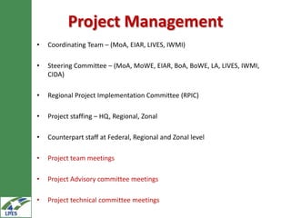 Project Management
•   Coordinating Team – (MoA, EIAR, LIVES, IWMI)

•   Steering Committee – (MoA, MoWE, EIAR, BoA, BoWE, LA, LIVES, IWMI,
    CIDA)

•   Regional Project Implementation Committee (RPIC)

•   Project staffing – HQ, Regional, Zonal

•   Counterpart staff at Federal, Regional and Zonal level

•   Project team meetings

•   Project Advisory committee meetings

•   Project technical committee meetings
 