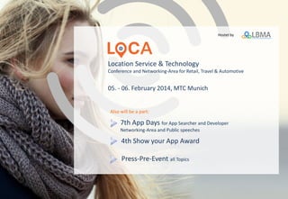 Location Service & Technology
Conference and Networking-Area for Retail, Travel & Automotive
5 - 6 February 2014, MTC Munich
7th App Days for App Searcher and Developer
Networking-Area and Public speeches
5th Show your App Award
www.loca-conference.com
Press-Pre-Event all Topics
conceptual sponsored by
Also will be a part:
 