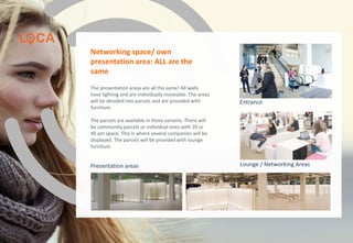 Entrance
Lounge / Networking AreasPresentation areas
Networking space/ own
presentation area: ALL are the
same
The presentation areas are all the same! All walls
have lighting and are individually moveable. The areas
will be devided into parcels and are provided with
furniture.
The parcels are available in three variants. There will
be community parcels or individual ones with 20 or
40 qm space. This is where several companies will be
displayed. The parcels will be provided with lounge
furniture.
www.loca-conference.com www.app-days.com
 