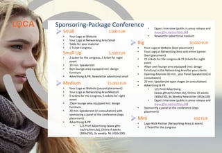 Sponsoring-Package Conference
Small 3.000 EUR
• Your Logo at Website, your Logo at Networking
Area Small, table for your material, 1 Ticket
Congress
Small Up 5.500 EUR
• 2 ticket for the congress, 2 ticket for night event,
12qm lounge area equipped incl. design
furniture, Advertising & PR, Newsletter
advertorial small
Medium 15.000 EUR
• Your Logo at Website (second placement), your
Logo at Networking Area Medium,
• 5 tickets for the congress, 5 tickets for night
event, 20qm lounge area equipped incl. design
furniture, 20 min. Speakerslot (in consultation)
with sponsoring a panel at the conference (logo
placement
• Advertising & PR: 1/2 Print Advertising
(www.gfm-nachrichten.de), Online 4 weeks
(300x250), 3x weekly NL (450x100) Expert
interview, Newsletter advertorial medium
Big 30.000 EUR
• Your Logo at Website (best placement)
• Your Logo at Networking Area and entire banner
(best placement)
• 15 tickets for the congress & 15 tickets for night
event
• 50qm own lounge area equipped (incl. design
furniture) in the Networking Area for your clients
• Opening-Keynote 30 min., plus Panel-Speakerslot (in
consultation), 20 min. Speakerslot open stages (in
consultation)
• Advertising & PR: 1/1 Print Advertising
(www.gfmachrichten.de), Online 10 weeks
(300x250), 8x Weekly Newsletter (450x100), Expert
interview (public in press release and www.gfm-
nachrichten.de), Newsletter advertorial medium,
Sponsoring a panel at the conference (logo
placement)
Mini 650 EUR
• Logo-Wall-Partner (Networking-Area at event)
• 1 Ticket for the congress
www.loca-conference.com
 