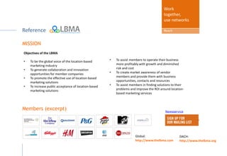 MORE about
Work
together,
use networks
Reach
MISSION
Newsservice
Members (excerpt)
Objectives of the LBMA
• To be the global voice of the location-based
marketing industry
• To generate collaboration and innovation
opportunities for member companies
• To promote the effective use of location-based
marketing solutions
• To increase public acceptance of location-based
marketing solutions
Global:
http://www.thelbma.com
DACH:
http://www.thelbma.org
• To assist members to operate their business
more profitably with growth and diminished
risk and cost
• To create market awareness of vendor
members and provide them with business
opportunities, contacts and resources
• To assist members in finding solutions to their
problems and improve the ROI around location-
based marketing services
 