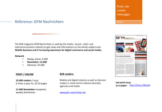 Media package included:
Sponsor get MEDIA COVERAGE in ...
The B2B magazine GFM Nachrichten is used by the media-, brand-, retail- and
telecommunication-industry to get news and informations on the whole subject area
Mobile Business and it increasing awareness for digital commerce und social media.
Network
• Always active: 4.500
• Newsletter: 13.000
• Adresses: 25.000
Push, we
create
messages
Reach
PRINT / ONLINE
19.400 readers / issue
6 times a year, 4c, 20-32 pages
11.400 Newsletter-recepients
weekly distribution www.gfm-nachrichten.de
B2B readers:
Mobile and digital industry as well as decision
makers in retail and its indsutry (brands),
agencies and media http://tiny.cc/8vxofx
last print issue
as e-paper:
 