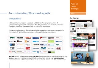 Public Relations
We adress more than 950 journalists, who are at the same time using our publication GFM
Nachrichten as a source of information.
Using this medium we are distributing content to our partners and support companies in
the mobile-, IT- and telekommunications industry with their press relations.
Push, we
create
messages
Reach
Our Clippings:
87,000 overall print contacts and 231,000 online contacts are activated solely by us!
Additional media support via competence and industry reports with partners like...
Press package included:
Sponsor get PRESS COVERAGE: We are working with ...
 