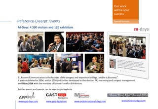 Organiser 11 Prozent: Reference-Excerpt
Last event: M-Days with 4.500 visitors and 120 exhibitors
11 Prozent Communication is the founder of the congess and exposition M-Days „Mobile is Business“.
It was established in 2004, sold in 2010 and further developed in distribution, PR, marketing and congess management
until May 2014 with the mandate of Messe Frankfurt Exhibitions.
Further events and awards can be seen on our website.
Our work
will be your
success
Special formats
www.mobile-national-days.comwww.app-days.com www.gast-digital.net www.showyourapp.com
 