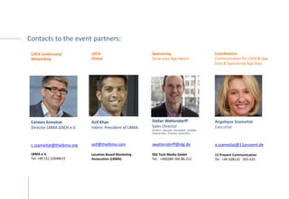 Contacts to the event partners:
Coordination
Communication for LOCA & App
Days & Sponsoring App Days
Angelique Szameitat
Executive
a.szameitat@11prozent.de
11 Prozent Communication
Tel. +49 (0)8122 - 955 625
 
Sponsoring
Show your App Award
Stefan Wattendorff
Sales Director
(PCWELT, Macwelt, iPhoneWelt, iPadWelt,
Android Welt, TechHive, AndroidPit)
swattendorff@idg.de
IDG Tech Media GmbH
Tel: +49(0)89 360 86-212 
LOCA
Global
Asif Khan
Intern. President of LBMA
x
asif@thelbma.com
Location Based Marketing
Assiocation (LBMA)
LOCA Conference/
Networking
Carsten Szmeitat
Director LBMA DACH e.V.
c.szameitat@thelbma.org
LBMA e.V.
Tel: +49 151 22648415
 