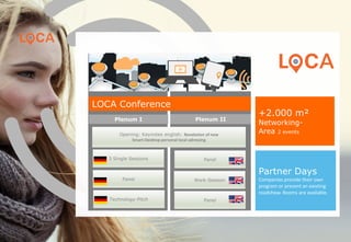 Panel
Work-Session
Plenum I Plenum II
Opening: Keynotes english: Revolution of new
Smart-Desktop personal local adressing
3 Single Sessions
Panel
Technology-Pitch Panel
Partner Days
Companies provide their own
program or present an existing
roadshow. Rooms are available.
LOCA Conference
+1.500 m²
Networking-Area
(2 events LOCA & App Days)
www.loca-conference.com
 