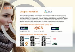 One conference three continents: USA, Europe, Asia
Chicago, October 2014 Munich, February 2015 Singapur, coming up 2016
The Location Based Marketing Association is an international group dedicated to fostering research,
education and collaborative innovation at the intersection of people, places and media. Our goal is to
educate, share best practices, establish guidelines for growth and to promote the services of member
companies to brands and other content-related providers. Members of the LBMA include retailers,
agencies, advertisers, media buyers, software and services providers and wireless companies.
Congress hostet by
International partner, who will attend LOCA
www.loca-conference.com
 