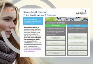 Development for different
plattforms
Design, UXP
IT & Content
Implementation,
TRENDS
Marketing, strategy,
cross screen
IT-connection & cloud
App testing, commerce
Technologies, TRENDS
Match-Making
Exchanging business cards
in short intervals
Match Making: pairing of
businessmen and developers
Developers, producers, media
and brands can get to know
each other in the form of
„Meetings“. According to the
motto „You are searching for
the right partner to realize
your idea, we have the
candidates“ app seekers and
app developers are meeting to
get to know each other.
Companies can hand in their
projects for publication prior
to the conference.
The developer forum informs on the
newest trends in development, tricks
and techniques as well as anomalies
that are existing on different
operating systems.
Topics for app seekers and the app
marketing industry.
Same day & location:
7. App Days Networking & Programm
2 days program for
SeekerDeveloper
www.app-days.com
 
