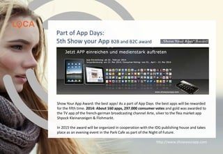 Show Your App Award: the best apps! As a part of App Days the best apps will be rewarded
for the fifth time. 2014: About 160 apps, 297.000 consumer votes and gold was awarded to
the TV app of the french-german broadcasting channel Arte, silver to the flea market app
Shpock Kleinanzeigen & Flohmarkt.
In 2015 the award will be organized in cooperation with the IDG publishing house and takes
place as an evening event in the Park Cafe as part of the Night of Future.
http://www.showyourapp.com
Part of App Days:
5th Show your App B2B and B2C award
 