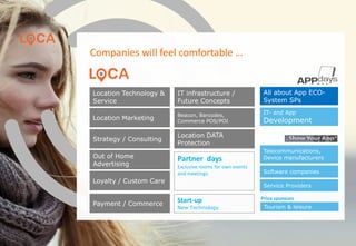 Companies will feel comfortable …
Location Technology &
Service
IT- and App
DevelopmentLocation Marketing
All about App ECO-
System SPs
Telecommunications,
Device manufacturers
Strategy / Consulting
Out of Home
Advertising
Loyalty / Custom Care
IT infrastructure /
Future Concepts
Location DATA
Protection
Beacon, Barcodes,
Commerce POS/POI
Partner days
Exclusive rooms for own events
and meetings.
Tourism & leisure
Software companies
Service Providers
Price sponsorsStart-up
New Technology
Payment / Commerce
www.loca-conference.com www.app-days.com
 