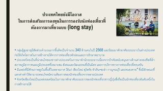 ประเทศไทยยังมีโอกาส
ในการส่งเสริมการลงทุนในการรองรับนักท่องเที่ยวที่
ต้องการมาเที่ยวแบบ (long stay)
• กลุ่มผู้สูงอายุมีสัดส่วนจานวนมากขึ้นคิดเป็นจานวน 340 ล้านคนในปี 2568 และนิยมมาพักอาศัยระยะยาวในต่างประเทศ
ก่อให้เกิดโอกาสในการสร้างรายได้จากการท่องเที่ยวพักผ่อนและการรักษาพยาบาล
• ประเทศไทยเป็นที่น่าสนใจของชาวต่างประเทศในการมาพานักระยะยาวเนื่องจากปัจจัยสนับสนุนทางด้านค่าครองชีพที่ต่า
สภาพภูมิอากาศและภูมิประเทศที่เหมาะสม สังคมและวัฒนธรรมที่เป็นมิตร และการบริการทางการท่องเที่ยวที่ครบครัน
• มีแหล่งที่มีศักยภาพสูงในพื้นที่ในหลายภาค ได้แก่ เชียงใหม่ สุโขทัย หัวหิน-ชะอา กาญจนบุรี และหนองคาย* ซึ่งมีลักษณะที่
แตกต่างทาให้สามารถตอบโจทย์ความต้องการของนักท่องเที่ยวจากหลายประเทศ
• จังหวัดเชียงใหม่เป็นแหล่งยอดนิยมในการมาพักอาศัยระยะยาวของนักท่องเที่ยวชาวญี่ปุ่นซึ่งถือเป็นนักท่องเที่ยวอันดับหนึ่งใน
การสร้างรายได้
ชาย หญิง ชาย หญิง
2553 2573
14.6 ล้านคน
 