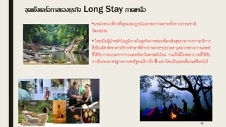 จุดแข็ใและโอกาสขอใธุรกิจ Long Stay ภาคเมนือ
16
•แหล่งท่องเที่ยวที่อุดมสมบูรณ์และหลากหลายทั้งทางธรรมชาติ
วัฒนธรรม
• ไทยเป็นผู้นาหลักในภูมิภาคในธุรกิจการท่องเที่ยวเชิงสุขภาพ จากการบริการ
ที่เป็นเลิศ อัตราค่าบริการรักษาที่ต่ากว่าหลายๆประเทศ บุคลากรทางการแพทย์
ที่ได้รับการอบรมจากการแพทย์ตะวันตกสมัยใหม่ รวมถึงมีโรงพยาบาลที่ได้รับ
การรับรองมาตรฐานจากสหรัฐอเมริกาถึง 8 แห่ง โดยเป็นรองเพียงแค่สิงคโปร์
 