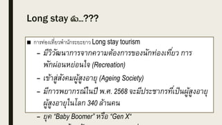 Long stay คือ...???
■ การท่องเที่ยวพานักระยะยาว Long stay tourism
– มีวิวัฒนาการจากความต้องการของนักท่องเที่ยว การ
พักผ่อนหย่อนใจ (Recreation)
– เข้าสู่สังคมผู้สูงอายุ (Ageing Society)
– มีการพยากรณ์ในปี พ.ศ. 2568 จะมีประชากรที่เป็นผู้สูงอายุ
ผู้สูงอายุในโลก 340 ล้านคน
– ยุค “Baby Boomer” หรือ “Gen X“
 