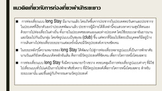 แนวคิดเกี่ยวกับการท่องเที่ยวพานักระยะยาว
■ การท่องเที่ยวแบบ long Stay มีมานานแล้ว โดยเกิดขึ้นจากประชากรในประเทศตะวันตกและประชากร
ในประเทศที่เรียกตัวเองว่าประเทศพัฒนาแล้ว ประชากรผู้มีรายได้ดีเหล่านี้จะแสวงหาความสุขให้ตนเอง
ด้วยการไปท่องเที่ยวในต่างถิ่น ทั้งภายในประเทศของตนเองและต่างประเทศ โดยใช้ระยะเวลาอันยาวนาน
และนิยมไปกันเป็นกลุ่ม โดยจัดรูปแบบเป็นชมรม (club) ขึ้น แต่พวกที่นิยมไปอิสระเป็นบุคคลก็มีอยู่บ้าง
การเดินทางไปท่องเที่ยวระยะยาวแต่ละครั้งนั้นจะมีวัตถุประสงค์เจาะจงชัดเจน
■ ในระยะหลังๆนี้ความหมายของ long Stay ได้พัฒนาไปสู่การท่องเที่ยวหลายรูปแบบที่เป็นการพักอาศัย
นานวันแต่ก็ยังคงยึดแนวคิดหลักอันเดิม คือการมีวัตถุประสงค์ที่ชัดเจน เพื่อการใดการหนึ่งโดยเฉพาะ
■ การท่องเที่ยวแบบ long Stay จึงมีความหมายกว้างขวาง ครอบคลุมถึงการท่องเที่ยวรูปแบบต่างๆ ที่มิใช่
ไปเที่ยวแบบทั่วไปแต่เป็นการไปพักอาศัยชั่วคราว ที่มีวัตถุประสงค์เพื่อการใดการหนึ่งโดยเฉพาะ สาหรับ
ระยะเวลานั้น และขึ้นอยู่กับกิจกรรมตามวัตถุประสงค์
 