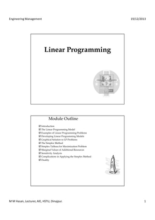 Engineering Management 19/12/2013 
LLiinneeaarr PPrrooggrraammmmiinngg 
Module Outline 
 Introduction 
 The Linear Programming Model 
 Examples of Linear Programming Problems 
 Developing Linear Programming Models 
 Graphical Solution to LP Problems 
 The Simplex Method 
 Simplex Tableau for Maximization Problem 
 Marginal Values of Additional Resources 
 Sensitivity Analysis 
 Complications in Applying the Simplex Method 
 Duality 
M M Hasan, Lecturer, AIE, HSTU, Dinajpur. 1 
 
