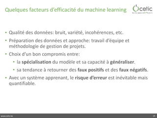 www.cetic.be
Quelques	facteurs	d’efficacité	du	machine	learning
• Qualité	des	données:	bruit,	variété,	incohérences,	etc.	
• Préparation	des	données	et	approche:	travail	d’équipe	et	
méthodologie	de	gestion	de	projets.		
• Choix	d’un	bon	compromis	entre:	
• la	spécialisation	du	modèle	et	sa	capacité	à	généraliser.	
• sa	tendance	à	retourner	des	faux	positifs	et	des	faux	négatifs.	
• Avec	un	système	apprenant,	le	risque	d’erreur	est	inévitable	mais	
quantifiable.
14
 