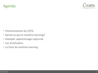 www.cetic.be
Agenda
• Positionnement	du	CETIC	
• Qu’est-ce	que	le	machine	learning?	
• Example:	apprentissage	supervisé	
• Cas	d’utilisation	
• Le	futur	du	machine	learning
2
 