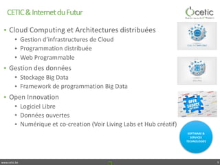 www.cetic.be
CETIC	&	Internet	du	Futur
SOFTWARE	&	
SERVICES	
TECHNOLOGIES
5
• Cloud	Computing	et	Architectures	distribuées	
• Gestion	d’infrastructures	de	Cloud	
• Programmation	distribuée	
• Web	Programmable	
• Gestion	des	données	
• Stockage	Big	Data	
• Framework	de	programmation	Big	Data	
• Open	Innovation	
• Logiciel	Libre	
• Données	ouvertes	
• Numérique	et	co-creation	(Voir	Living	Labs	et	Hub	créatif)
SOFTWARE	&	
SERVICES	
TECHNOLOGIES
 
