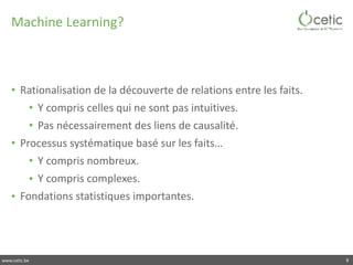 www.cetic.be
Machine	Learning?
• Rationalisation	de	la	découverte	de	relations	entre	les	faits.	
• Y	compris	celles	qui	ne	sont	pas	intuitives.	
• Pas	nécessairement	des	liens	de	causalité.	
• Processus	systématique	basé	sur	les	faits…	
• Y	compris	nombreux.	
• Y	compris	complexes.	
• Fondations	statistiques	importantes.
8
 