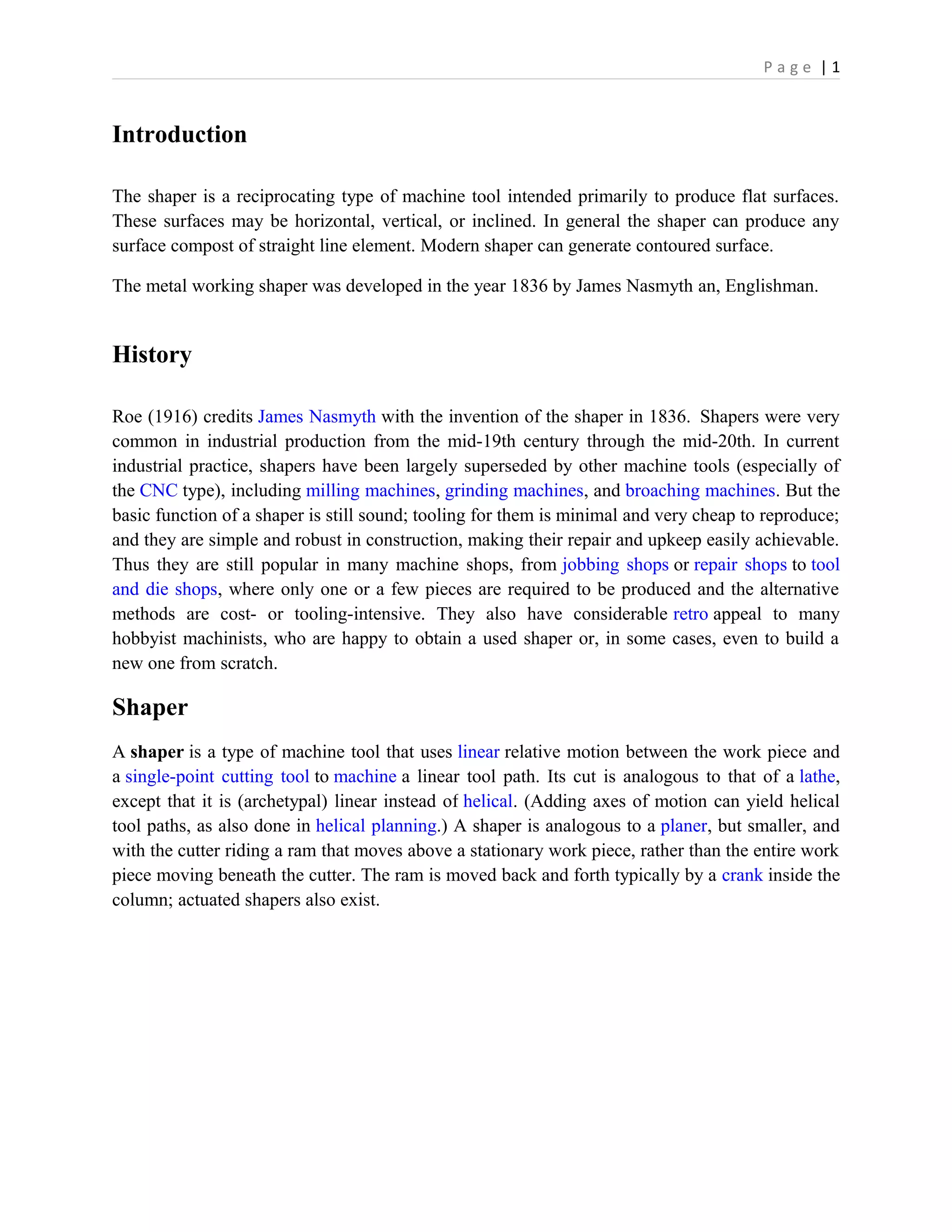 P a g e | 1
Introduction
The shaper is a reciprocating type of machine tool intended primarily to produce flat surfaces.
These surfaces may be horizontal, vertical, or inclined. In general the shaper can produce any
surface compost of straight line element. Modern shaper can generate contoured surface.
The metal working shaper was developed in the year 1836 by James Nasmyth an, Englishman.
History
Roe (1916) credits James Nasmyth with the invention of the shaper in 1836. Shapers were very
common in industrial production from the mid-19th century through the mid-20th. In current
industrial practice, shapers have been largely superseded by other machine tools (especially of
the CNC type), including milling machines, grinding machines, and broaching machines. But the
basic function of a shaper is still sound; tooling for them is minimal and very cheap to reproduce;
and they are simple and robust in construction, making their repair and upkeep easily achievable.
Thus they are still popular in many machine shops, from jobbing shops or repair shops to tool
and die shops, where only one or a few pieces are required to be produced and the alternative
methods are cost- or tooling-intensive. They also have considerable retro appeal to many
hobbyist machinists, who are happy to obtain a used shaper or, in some cases, even to build a
new one from scratch.
Shaper
A shaper is a type of machine tool that uses linear relative motion between the work piece and
a single-point cutting tool to machine a linear tool path. Its cut is analogous to that of a lathe,
except that it is (archetypal) linear instead of helical. (Adding axes of motion can yield helical
tool paths, as also done in helical planning.) A shaper is analogous to a planer, but smaller, and
with the cutter riding a ram that moves above a stationary work piece, rather than the entire work
piece moving beneath the cutter. The ram is moved back and forth typically by a crank inside the
column; actuated shapers also exist.
 