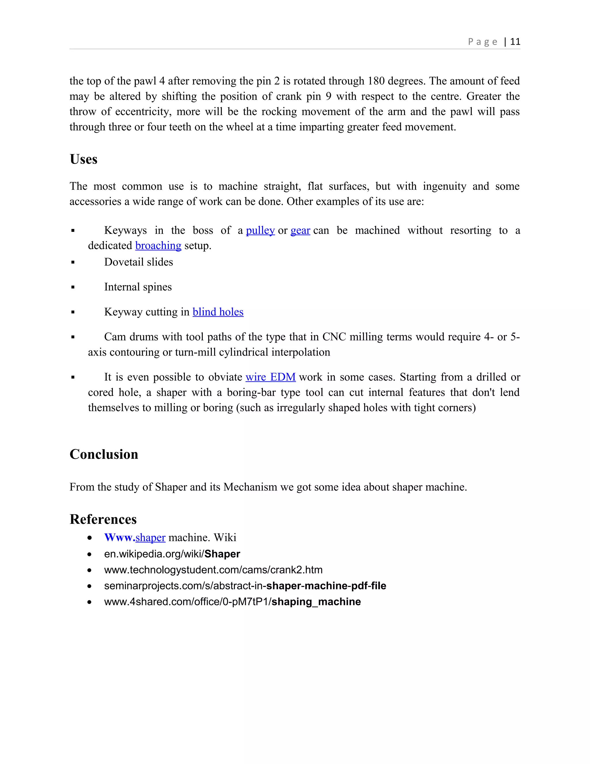 P a g e | 11
the top of the pawl 4 after removing the pin 2 is rotated through 180 degrees. The amount of feed
may be altered by shifting the position of crank pin 9 with respect to the centre. Greater the
throw of eccentricity, more will be the rocking movement of the arm and the pawl will pass
through three or four teeth on the wheel at a time imparting greater feed movement.
Uses
The most common use is to machine straight, flat surfaces, but with ingenuity and some
accessories a wide range of work can be done. Other examples of its use are:
 Keyways in the boss of a pulley or gear can be machined without resorting to a
dedicated broaching setup.
 Dovetail slides
 Internal spines
 Keyway cutting in blind holes
 Cam drums with tool paths of the type that in CNC milling terms would require 4- or 5-
axis contouring or turn-mill cylindrical interpolation
 It is even possible to obviate wire EDM work in some cases. Starting from a drilled or
cored hole, a shaper with a boring-bar type tool can cut internal features that don't lend
themselves to milling or boring (such as irregularly shaped holes with tight corners)
Conclusion
From the study of Shaper and its Mechanism we got some idea about shaper machine.
References
• Www.shaper machine. Wiki
• en.wikipedia.org/wiki/Shaper
• www.technologystudent.com/cams/crank2.htm
• seminarprojects.com/s/abstract-in-shaper-machine-pdf-file
• www.4shared.com/office/0-pM7tP1/shaping_machine
 