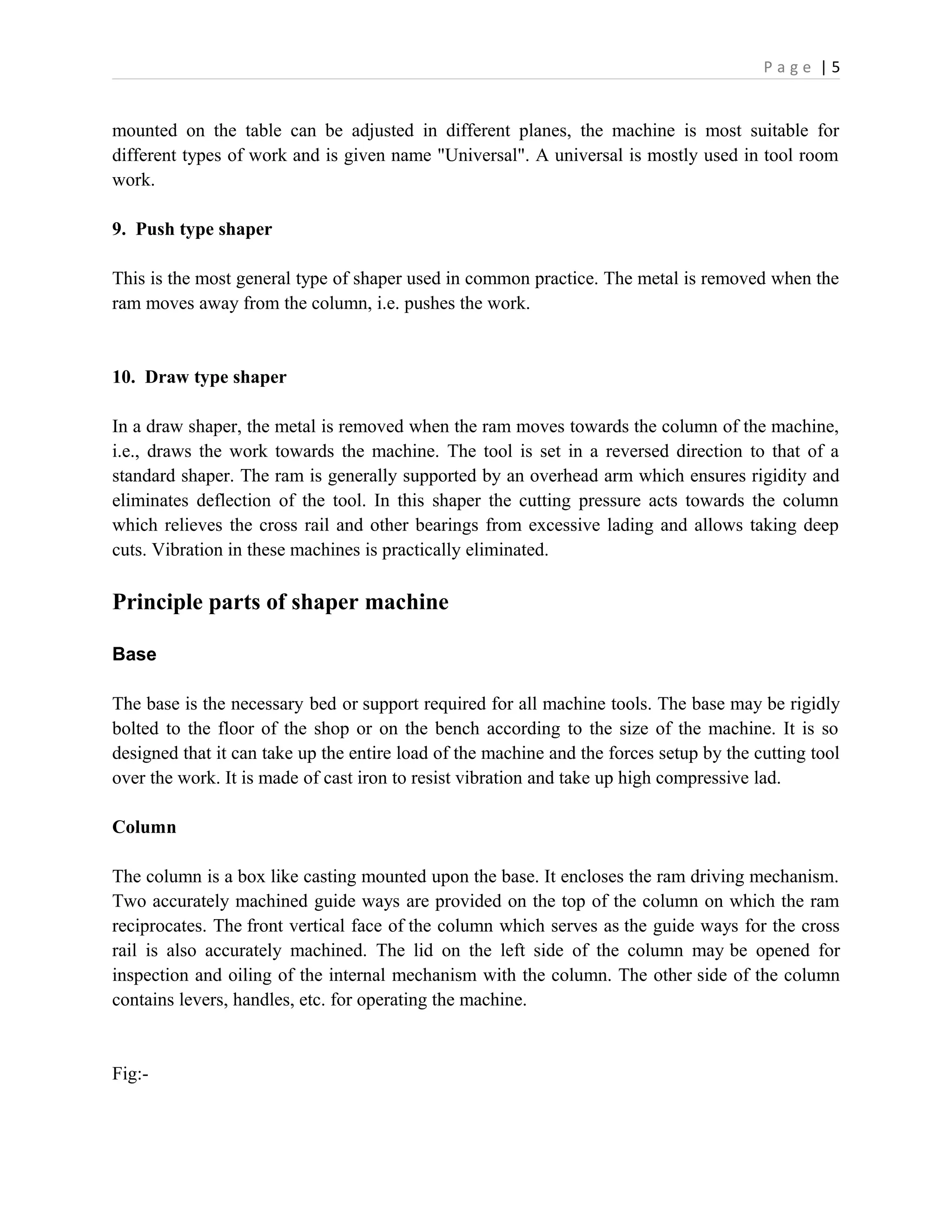 P a g e | 5
mounted on the table can be adjusted in different planes, the machine is most suitable for
different types of work and is given name "Universal". A universal is mostly used in tool room
work.
9. Push type shaper
This is the most general type of shaper used in common practice. The metal is removed when the
ram moves away from the column, i.e. pushes the work.
10. Draw type shaper
In a draw shaper, the metal is removed when the ram moves towards the column of the machine,
i.e., draws the work towards the machine. The tool is set in a reversed direction to that of a
standard shaper. The ram is generally supported by an overhead arm which ensures rigidity and
eliminates deflection of the tool. In this shaper the cutting pressure acts towards the column
which relieves the cross rail and other bearings from excessive lading and allows taking deep
cuts. Vibration in these machines is practically eliminated.
Principle parts of shaper machine
Base
The base is the necessary bed or support required for all machine tools. The base may be rigidly
bolted to the floor of the shop or on the bench according to the size of the machine. It is so
designed that it can take up the entire load of the machine and the forces setup by the cutting tool
over the work. It is made of cast iron to resist vibration and take up high compressive lad.
Column
The column is a box like casting mounted upon the base. It encloses the ram driving mechanism.
Two accurately machined guide ways are provided on the top of the column on which the ram
reciprocates. The front vertical face of the column which serves as the guide ways for the cross
rail is also accurately machined. The lid on the left side of the column may be opened for
inspection and oiling of the internal mechanism with the column. The other side of the column
contains levers, handles, etc. for operating the machine.
Fig:-
 