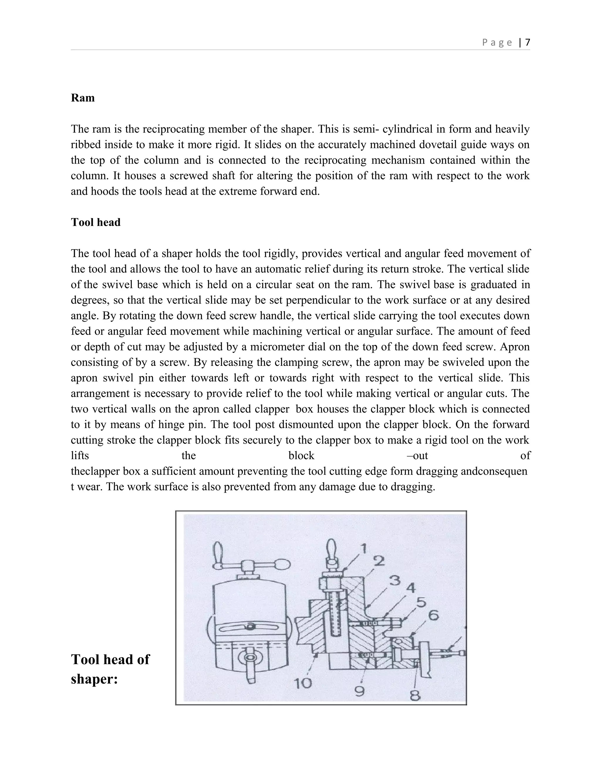 P a g e | 7
Ram
The ram is the reciprocating member of the shaper. This is semi- cylindrical in form and heavily
ribbed inside to make it more rigid. It slides on the accurately machined dovetail guide ways on
the top of the column and is connected to the reciprocating mechanism contained within the
column. It houses a screwed shaft for altering the position of the ram with respect to the work
and hoods the tools head at the extreme forward end.
Tool head
The tool head of a shaper holds the tool rigidly, provides vertical and angular feed movement of
the tool and allows the tool to have an automatic relief during its return stroke. The vertical slide
of the swivel base which is held on a circular seat on the ram. The swivel base is graduated in
degrees, so that the vertical slide may be set perpendicular to the work surface or at any desired
angle. By rotating the down feed screw handle, the vertical slide carrying the tool executes down
feed or angular feed movement while machining vertical or angular surface. The amount of feed
or depth of cut may be adjusted by a micrometer dial on the top of the down feed screw. Apron
consisting of by a screw. By releasing the clamping screw, the apron may be swiveled upon the
apron swivel pin either towards left or towards right with respect to the vertical slide. This
arrangement is necessary to provide relief to the tool while making vertical or angular cuts. The
two vertical walls on the apron called clapper box houses the clapper block which is connected
to it by means of hinge pin. The tool post dismounted upon the clapper block. On the forward
cutting stroke the clapper block fits securely to the clapper box to make a rigid tool on the work
lifts the block –out of
theclapper box a sufficient amount preventing the tool cutting edge form dragging andconsequen
t wear. The work surface is also prevented from any damage due to dragging.
Tool head of
shaper:
 