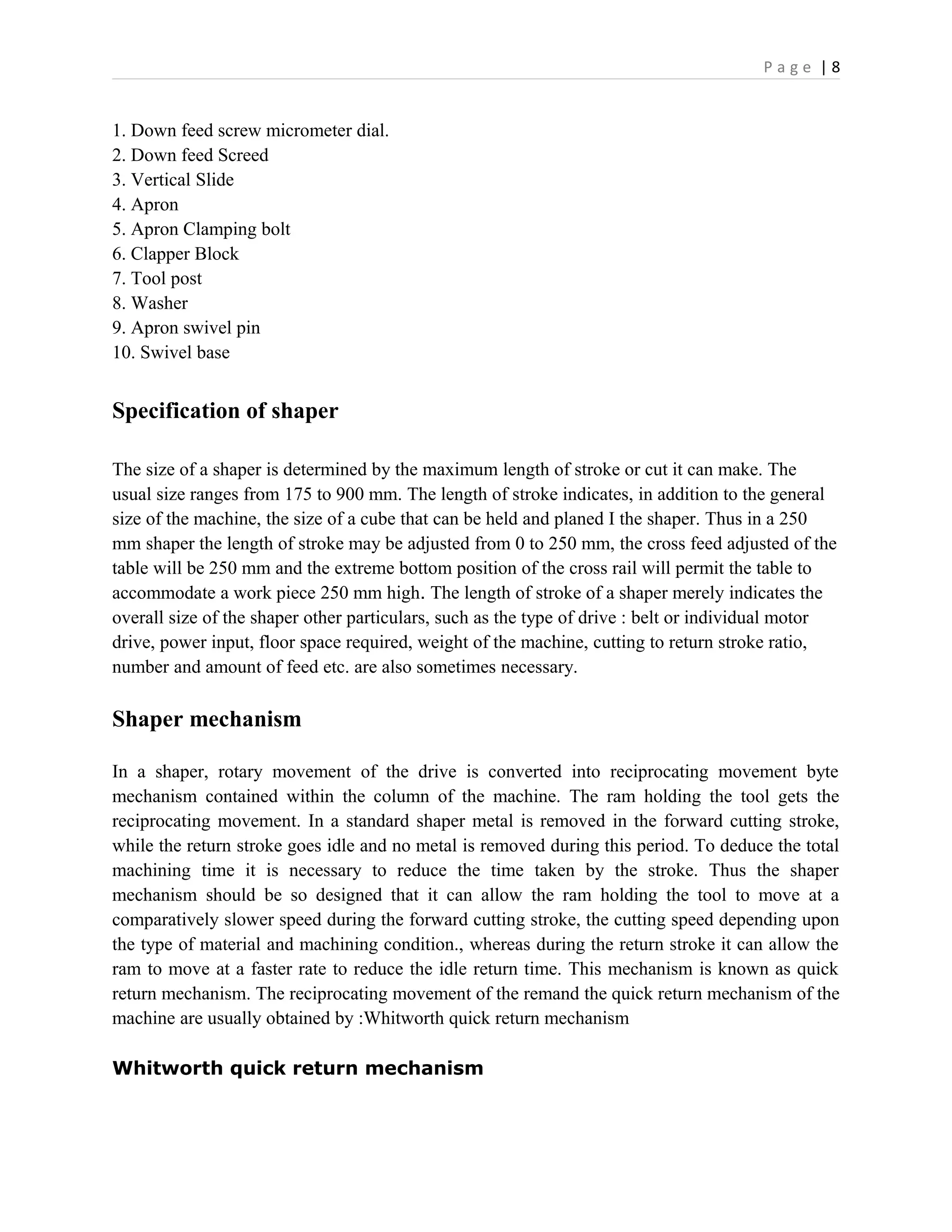 P a g e | 8
1. Down feed screw micrometer dial.
2. Down feed Screed
3. Vertical Slide
4. Apron
5. Apron Clamping bolt
6. Clapper Block
7. Tool post
8. Washer
9. Apron swivel pin
10. Swivel base
Specification of shaper
The size of a shaper is determined by the maximum length of stroke or cut it can make. The
usual size ranges from 175 to 900 mm. The length of stroke indicates, in addition to the general
size of the machine, the size of a cube that can be held and planed I the shaper. Thus in a 250
mm shaper the length of stroke may be adjusted from 0 to 250 mm, the cross feed adjusted of the
table will be 250 mm and the extreme bottom position of the cross rail will permit the table to
accommodate a work piece 250 mm high. The length of stroke of a shaper merely indicates the
overall size of the shaper other particulars, such as the type of drive : belt or individual motor
drive, power input, floor space required, weight of the machine, cutting to return stroke ratio,
number and amount of feed etc. are also sometimes necessary.
Shaper mechanism
In a shaper, rotary movement of the drive is converted into reciprocating movement byte
mechanism contained within the column of the machine. The ram holding the tool gets the
reciprocating movement. In a standard shaper metal is removed in the forward cutting stroke,
while the return stroke goes idle and no metal is removed during this period. To deduce the total
machining time it is necessary to reduce the time taken by the stroke. Thus the shaper
mechanism should be so designed that it can allow the ram holding the tool to move at a
comparatively slower speed during the forward cutting stroke, the cutting speed depending upon
the type of material and machining condition., whereas during the return stroke it can allow the
ram to move at a faster rate to reduce the idle return time. This mechanism is known as quick
return mechanism. The reciprocating movement of the remand the quick return mechanism of the
machine are usually obtained by :Whitworth quick return mechanism
Whitworth quick return mechanism
 