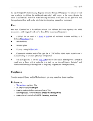 P a g e | 11
the top of the pawl 4 after removing the pin 2 is rotated through 180 degrees. The amount of feed
may be altered by shifting the position of crank pin 9 with respect to the centre. Greater the
throw of eccentricity, more will be the rocking movement of the arm and the pawl will pass
through three or four teeth on the wheel at a time imparting greater feed movement.
Uses
The most common use is to machine straight, flat surfaces, but with ingenuity and some
accessories a wide range of work can be done. Other examples of its use are:
 Keyways in the boss of a pulley or gear can be machined without resorting to a
dedicated broaching setup.
 Dovetail slides
 Internal spines
 Keyway cutting in blind holes
 Cam drums with tool paths of the type that in CNC milling terms would require 4- or 5-
axis contouring or turn-mill cylindrical interpolation
 It is even possible to obviate wire EDM work in some cases. Starting from a drilled or
cored hole, a shaper with a boring-bar type tool can cut internal features that don't lend
themselves to milling or boring (such as irregularly shaped holes with tight corners)
Conclusion
From the study of Shaper and its Mechanism we got some idea about shaper machine.
References
• Www.shaper machine. Wiki
• en.wikipedia.org/wiki/Shaper
• www.technologystudent.com/cams/crank2.htm
• seminarprojects.com/s/abstract-in-shaper-machine-pdf-file
• www.4shared.com/office/0-pM7tP1/shaping_machine
 