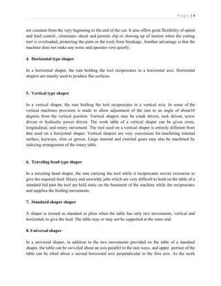 P a g e | 4
are constant from the very beginning to the end of the cut. It also offers great flexibility of speed
and feed control., eliminates shock and permits slip or slowing up of motion when the cutting
tool is overloaded, protecting the parts or the tools from breakage. Another advantage is that the
machine does not make any noise and operates very quietly.
4. Horizontal type shaper
In a horizontal shaper, the ram holding the tool reciprocates in a horizontal axis. Horizontal
shapers are mainly used to produce flat surfaces.
5. Vertical type shaper
In a vertical shaper, the ram holding the tool reciprocates in a vertical axis. In some of the
vertical machines provision is made to allow adjustment of the ram to an angle of about10
degrees from the vertical position. Vertical shapers may be crank driven, rack driven, screw
driven or hydraulic power driven. The work table of a vertical shaper can be given cross,
longitudinal, and rotary movement. The tool used on a vertical shaper is entirely different from
that used on a horizontal shaper. Vertical shapers are very convenient for machining internal
surface, keyways, slots or groves. Large internal and external gears may also be machined by
indexing arrangement of the rotary table.
6. Traveling head type shaper
In a traveling head shaper, the ram carrying the tool while it reciprocates moves crosswise to
give the required feed. Heavy and unwieldy jobs which are very difficult to hold on the table of a
standard fed past the tool are held static on the basement of the machine while the reciprocates
and supplies the feeding movements.
7. Standard shaper shaper
A shaper is termed as standard or plain when the table has only two movements, vertical and
horizontal, to give the feed. The table may or may not be supported at the outer end.
8. Universal shaper
In a universal shaper, in addition to the two movements provided on the table of a standard
shaper, the table can be swiveled about an axis parallel to the ram ways, and upper portion of the
table can be tilted about a second horizontal axis perpendicular to the first axis. As the work
 