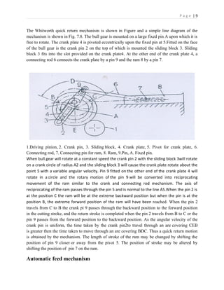 P a g e | 9
The Whitworth quick return mechanism is shown in Figure and a simple line diagram of the
mechanism is shown in Fig. 7.8. The bull gear is mounted on a large fixed pin A upon which it is
free to rotate. The crank plate 4 is pivoted eccentrically upon the fixed pin at 5.Fitted on the face
of the bull gear is the crank pin 2 on the top of which is mounted the sliding block 3. Sliding
block 3 fits into the slot provided on the crank plate4. At the other end of the crank plate 4, a
connecting rod 6 connects the crank plate by a pin 9 and the ram 8 by a pin 7.
1.Driving pinion, 2. Crank pin, 3. Sliding block, 4. Crank plate, 5. Pivot for crank plate, 6.
Connecting rod, 7. Connecting pin for ram, 8. Ram, 9.Pin, A. Fixed pin.
When bull gear will rotate at a constant speed the crank pin 2 with the sliding block 3will rotate
on a crank circle of radius A2 and the sliding block 3 will cause the crank plate rotate about the
point 5 with a variable angular velocity. Pin 9 fitted on the other end of the crank plate 4 will
rotate in a circle and the rotary motion of the pin 9 will be converted into reciprocating
movement of the ram similar to the crank and connecting rod mechanism. The axis of
reciprocating of the ram passes through the pin 5 and is normal to the line A5.When the pin 2 is
at the position C the ram will be at the extreme backward position but when the pin is at the
position B, the extreme forward position of the ram will have been reached. When the pin 2
travels from C to B the crank pi 9 passes through the backward position to the forward position
in the cutting stroke, and the return stroke is completed when the pin 2 travels from B to C or the
pin 9 passes from the forward position to the backward position. As the angular velocity of the
crank pin is uniform, the time taken by the crank pin2to travel through an are covering CEB
is greater then the time taken to move through an are covering BDC. Thus a quick return motion
is obtained by the mechanism. The length of stroke of the ram may be changed by shifting the
position of pin 9 closer or away from the pivot 5. The position of stroke may be altered by
shifting the position of pin 7 on the ram.
Automatic feed mechanism
 