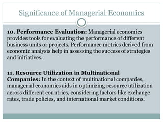 Significance of Managerial Economics
10. Performance Evaluation: Managerial economics
provides tools for evaluating the performance of different
business units or projects. Performance metrics derived from
economic analysis help in assessing the success of strategies
and initiatives.
11. Resource Utilization in Multinational
Companies: In the context of multinational companies,
managerial economics aids in optimizing resource utilization
across different countries, considering factors like exchange
rates, trade policies, and international market conditions.
 