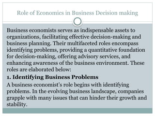 Role of Economics in Business Decision making
Business economists serves as indispensable assets to
organizations, facilitating effective decision-making and
business planning. Their multifaceted roles encompass
identifying problems, providing a quantitative foundation
for decision-making, offering advisory services, and
enhancing awareness of the business environment. These
roles are elaborated below:
1. Identifying Business Problems
A business economist’s role begins with identifying
problems. In the evolving business landscape, companies
grapple with many issues that can hinder their growth and
stability.
 