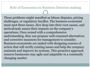 Role of Economics in Business Decision making
These problems might manifest as labour disputes, pricing
challenges, or regulatory hurdles. The business economist
must spot these issues, dive deep into their root causes, and
meticulously assess their impacts on the company’s
operations. Once armed with a comprehensive
understanding, they can propose well-reasoned alternatives
and corrective measures for management to consider.
Business economists are tasked with designing courses of
action that will rectify existing issues and help the company
maintain and improve its systems. This proactive approach
ensures businesses stay agile and adaptable in a constantly
changing market.
 