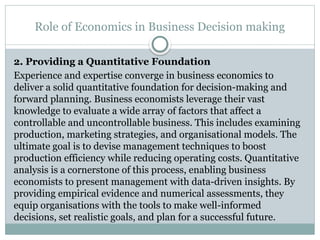 Role of Economics in Business Decision making
2. Providing a Quantitative Foundation
Experience and expertise converge in business economics to
deliver a solid quantitative foundation for decision-making and
forward planning. Business economists leverage their vast
knowledge to evaluate a wide array of factors that affect a
controllable and uncontrollable business. This includes examining
production, marketing strategies, and organisational models. The
ultimate goal is to devise management techniques to boost
production efficiency while reducing operating costs. Quantitative
analysis is a cornerstone of this process, enabling business
economists to present management with data-driven insights. By
providing empirical evidence and numerical assessments, they
equip organisations with the tools to make well-informed
decisions, set realistic goals, and plan for a successful future.
 