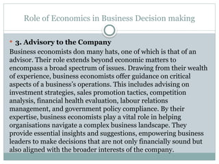 Role of Economics in Business Decision making
 3. Advisory to the Company
Business economists don many hats, one of which is that of an
advisor. Their role extends beyond economic matters to
encompass a broad spectrum of issues. Drawing from their wealth
of experience, business economists offer guidance on critical
aspects of a business’s operations. This includes advising on
investment strategies, sales promotion tactics, competition
analysis, financial health evaluation, labour relations
management, and government policy compliance. By their
expertise, business economists play a vital role in helping
organisations navigate a complex business landscape. They
provide essential insights and suggestions, empowering business
leaders to make decisions that are not only financially sound but
also aligned with the broader interests of the company.
 