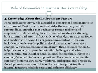 Role of Economics in Business Decision making
4. Knowledge About the Environment Factors
For a business to thrive, it is essential to comprehend and adapt to its
environment. Business economists bridge the company and its
surroundings, ensuring that businesses remain resilient and
responsive. Understanding the environment involves scrutinising
both external and internal factors. On one hand, some external forces
and conditions lie beyond an organisation’s control. These can
include economic trends, political developments, and regulatory
changes. A business economist must know these external factors to
help the company prepare for potential challenges and seize
opportunities. On the other hand, internal factors firmly within the
company’s domain influence operations. These can encompass the
company’s internal structure, workforce, and operational processes.
An adept business economist is well-versed in optimising these
internal factors to minimise costs and enhance efficiency.
 
