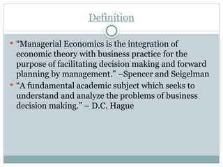 Definition
 “Managerial Economics is the integration of
economic theory with business practice for the
purpose of facilitating decision making and forward
planning by management.” –Spencer and Seigelman
 “A fundamental academic subject which seeks to
understand and analyze the problems of business
decision making.” – D.C. Hague
 