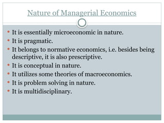 Nature of Managerial Economics
 It is essentially microeconomic in nature.
 It is pragmatic.
 It belongs to normative economics, i.e. besides being
descriptive, it is also prescriptive.
 It is conceptual in nature.
 It utilizes some theories of macroeconomics.
 It is problem solving in nature.
 It is multidisciplinary.
 