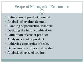 Scope of Managerial Economics
 Estimation of product demand
 Analysis of product demand
 Planning of production schedule
 Deciding the input combination
 Estimation of cost of product
 Analysis of cost of product
 Achieving economies of scale.
 Determination of price of product
 Analysis of price of product
 
