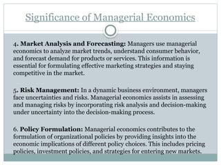 Significance of Managerial Economics
4. Market Analysis and Forecasting: Managers use managerial
economics to analyze market trends, understand consumer behavior,
and forecast demand for products or services. This information is
essential for formulating effective marketing strategies and staying
competitive in the market.
5. Risk Management: In a dynamic business environment, managers
face uncertainties and risks. Managerial economics assists in assessing
and managing risks by incorporating risk analysis and decision-making
under uncertainty into the decision-making process.
6. Policy Formulation: Managerial economics contributes to the
formulation of organizational policies by providing insights into the
economic implications of different policy choices. This includes pricing
policies, investment policies, and strategies for entering new markets.
 