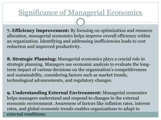 Significance of Managerial Economics
7. Efficiency Improvement: By focusing on optimization and resource
allocation, managerial economics helps improve overall efficiency within
an organization. Identifying and addressing inefficiencies leads to cost
reduction and improved productivity.
8. Strategic Planning: Managerial economics plays a crucial role in
strategic planning. Managers use economic analysis to evaluate the long-
term impact of various decisions on the organization’s competitiveness
and sustainability, considering factors such as market trends,
technological advancements, and regulatory changes.
9. Understanding External Environment: Managerial economics
helps managers understand and respond to changes in the external
economic environment. Awareness of factors like inflation rates, interest
rates, and global economic trends enables organizations to adapt to
external conditions.
 