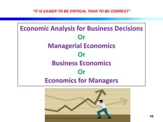 10
“IT IS EASIER TO BE CRITICAL THAN TO BE CORRECT”
Economic Analysis for Business Decisions
Or
Managerial Economics
Or
Business Economics
Or
Economics for Managers
 