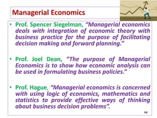 11
Managerial Economics
• Prof. Spencer Siegelman, “Managerial economics
deals with integration of economic theory with
business practice for the purpose of facilitating
decision making and forward planning.”
• Prof. Joel Dean, “The purpose of Managerial
Economics is to show how economic analysis can
be used in formulating business policies.”
• Prof. Hague, “Managerial economics is concerned
with using logic of economics, mathematics and
statistics to provide effective ways of thinking
about business decision problems”.
 
