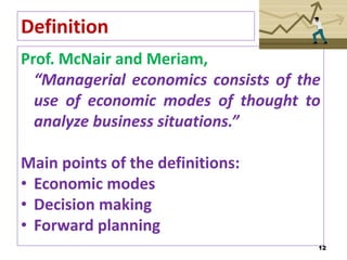 Definition
Prof. McNair and Meriam,
“Managerial economics consists of the
use of economic modes of thought to
analyze business situations.”
Main points of the definitions:
• Economic modes
• Decision making
• Forward planning
12
 
