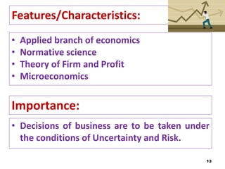 Features/Characteristics:
• Applied branch of economics
• Normative science
• Theory of Firm and Profit
• Microeconomics
13
Importance:
• Decisions of business are to be taken under
the conditions of Uncertainty and Risk.
 