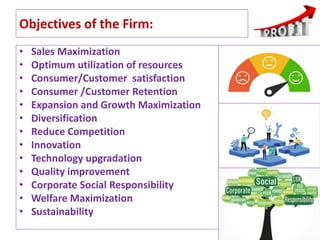 Objectives of the Firm:
• Sales Maximization
• Optimum utilization of resources
• Consumer/Customer satisfaction
• Consumer /Customer Retention
• Expansion and Growth Maximization
• Diversification
• Reduce Competition
• Innovation
• Technology upgradation
• Quality improvement
• Corporate Social Responsibility
• Welfare Maximization
• Sustainability
15
 