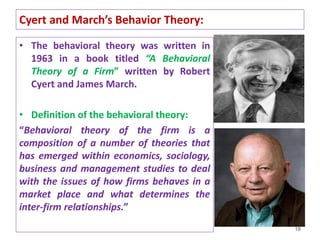 Cyert and March’s Behavior Theory:
• The behavioral theory was written in
1963 in a book titled “A Behavioral
Theory of a Firm” written by Robert
Cyert and James March.
• Definition of the behavioral theory:
“Behavioral theory of the firm is a
composition of a number of theories that
has emerged within economics, sociology,
business and management studies to deal
with the issues of how firms behaves in a
market place and what determines the
inter-firm relationships.”
18
 