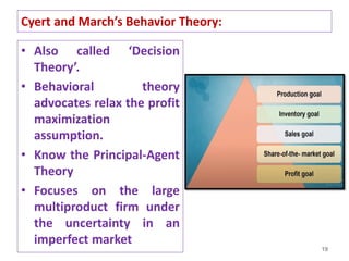• Also called ‘Decision
Theory’.
• Behavioral theory
advocates relax the profit
maximization
assumption.
• Know the Principal-Agent
Theory
• Focuses on the large
multiproduct firm under
the uncertainty in an
imperfect market
19
Cyert and March’s Behavior Theory:
 