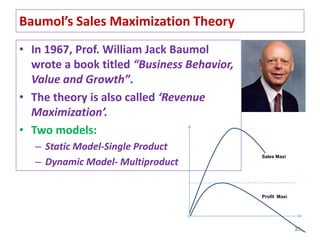 Baumol’s Sales Maximization Theory
• In 1967, Prof. William Jack Baumol
wrote a book titled “Business Behavior,
Value and Growth”.
• The theory is also called ‘Revenue
Maximization’.
• Two models:
– Static Model-Single Product
– Dynamic Model- Multiproduct
23
Sales Maxi
Profit Maxi
 